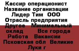 Кассир-операционист › Название организации ­ Лидер Тим, ООО › Отрасль предприятия ­ Другое › Минимальный оклад ­ 1 - Все города Работа » Вакансии   . Псковская обл.,Великие Луки г.